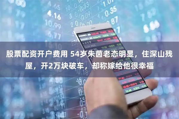 股票配资开户费用 54岁朱茵老态明显，住深山残屋，开2万块破车，却称嫁给他很幸福